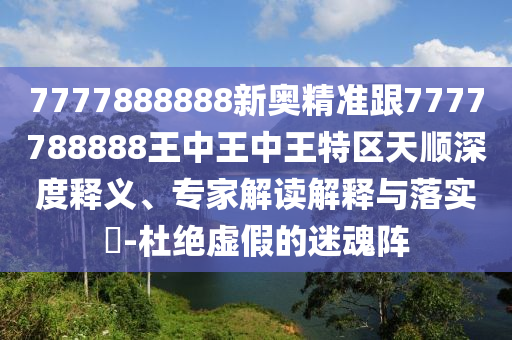 7777888888新奧精準跟7777788888王中王中王特區天順深度釋義、專家解讀解釋與落實?-杜絕虛假的迷魂陣